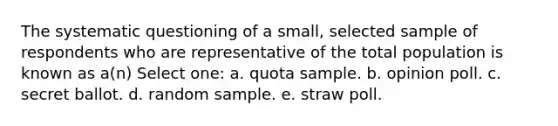 The systematic questioning of a small, selected sample of respondents who are representative of the total population is known as a(n) Select one: a. quota sample. b. opinion poll. c. secret ballot. d. random sample. e. straw poll.