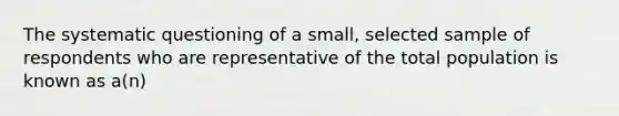 The systematic questioning of a small, selected sample of respondents who are representative of the total population is known as a(n)