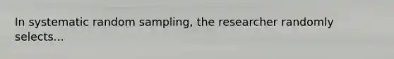 In systematic random sampling, the researcher randomly selects...