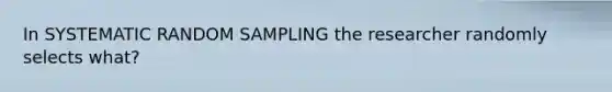 In SYSTEMATIC RANDOM SAMPLING the researcher randomly selects what?