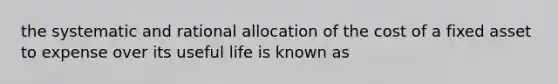 the systematic and rational allocation of the cost of a fixed asset to expense over its useful life is known as