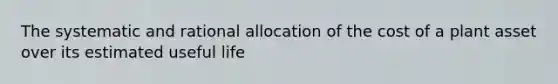 The systematic and rational allocation of the cost of a plant asset over its estimated useful life