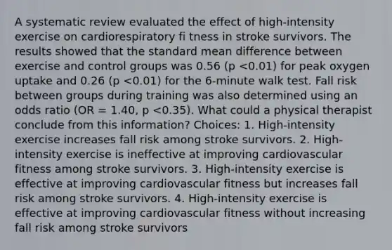 A systematic review evaluated the effect of high-intensity exercise on cardiorespiratory fi tness in stroke survivors. The results showed that the standard mean difference between exercise and control groups was 0.56 (p <0.01) for peak oxygen uptake and 0.26 (p <0.01) for the 6-minute walk test. Fall risk between groups during training was also determined using an odds ratio (OR = 1.40, p <0.35). What could a physical therapist conclude from this information? Choices: 1. High-intensity exercise increases fall risk among stroke survivors. 2. High-intensity exercise is ineffective at improving cardiovascular fitness among stroke survivors. 3. High-intensity exercise is effective at improving cardiovascular fitness but increases fall risk among stroke survivors. 4. High-intensity exercise is effective at improving cardiovascular fitness without increasing fall risk among stroke survivors