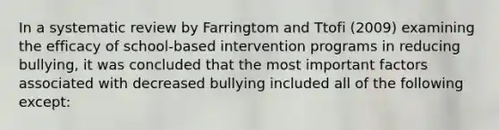 In a systematic review by Farringtom and Ttofi (2009) examining the efficacy of school-based intervention programs in reducing bullying, it was concluded that the most important factors associated with decreased bullying included all of the following except: