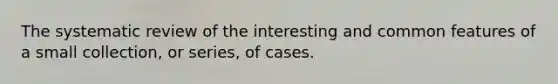 The systematic review of the interesting and common features of a small collection, or series, of cases.