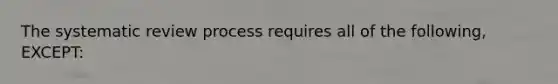 The systematic review process requires all of the following, EXCEPT: