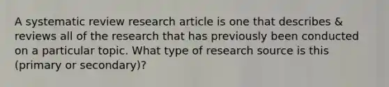 A systematic review research article is one that describes & reviews all of the research that has previously been conducted on a particular topic. What type of research source is this (primary or secondary)?