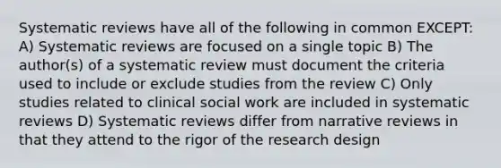 Systematic reviews have all of the following in common EXCEPT: A) Systematic reviews are focused on a single topic B) The author(s) of a systematic review must document the criteria used to include or exclude studies from the review C) Only studies related to clinical social work are included in systematic reviews D) Systematic reviews differ from narrative reviews in that they attend to the rigor of the research design