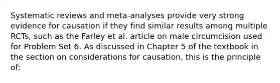 Systematic reviews and meta-analyses provide very strong evidence for causation if they find similar results among multiple RCTs, such as the Farley et al. article on male circumcision used for Problem Set 6. As discussed in Chapter 5 of the textbook in the section on considerations for causation, this is the principle of: