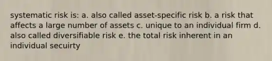 systematic risk is: a. also called asset-specific risk b. a risk that affects a large number of assets c. unique to an individual firm d. also called diversifiable risk e. the total risk inherent in an individual secuirty