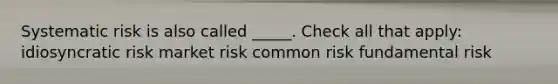 Systematic risk is also called _____. Check all that apply: idiosyncratic risk market risk common risk fundamental risk