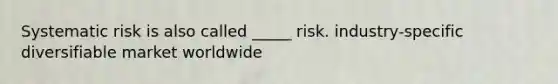 Systematic risk is also called _____ risk. industry-specific diversifiable market worldwide