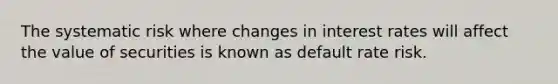 The systematic risk where changes in interest rates will affect the value of securities is known as default rate risk.