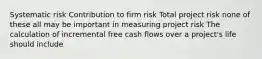 Systematic risk Contribution to firm risk Total project risk none of these all may be important in measuring project risk The calculation of incremental free cash flows over a project's life should include