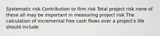 Systematic risk Contribution to firm risk Total project risk none of these all may be important in measuring project risk The calculation of incremental free cash flows over a project's life should include