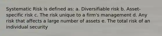 Systematic Risk is defined as: a. Diversifiable risk b. Asset-specific risk c. The risk unique to a firm's management d. Any risk that affects a large number of assets e. The total risk of an individual security