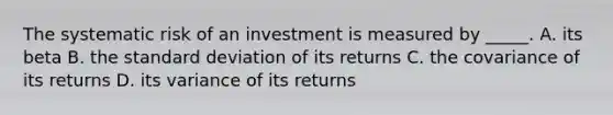 The systematic risk of an investment is measured by _____. A. its beta B. the standard deviation of its returns C. the covariance of its returns D. its variance of its returns