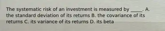 The systematic risk of an investment is measured by _____. A. the standard deviation of its returns B. the covariance of its returns C. its variance of its returns D. its beta