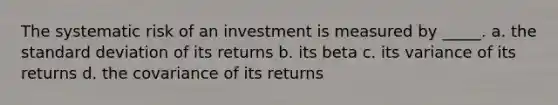 The systematic risk of an investment is measured by _____. a. the standard deviation of its returns b. its beta c. its variance of its returns d. the covariance of its returns