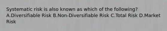 Systematic risk is also known as which of the following? A.Diversifiable Risk B.Non-Diversifiable Risk C.Total Risk D.Market Risk