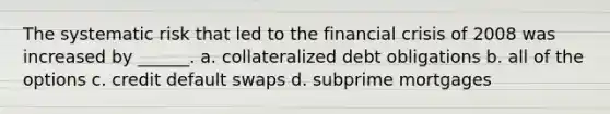 The systematic risk that led to the financial crisis of 2008 was increased by ______. a. collateralized debt obligations b. all of the options c. credit default swaps d. subprime mortgages