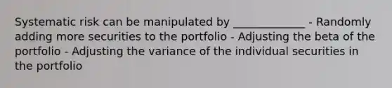 Systematic risk can be manipulated by _____________ - Randomly adding more securities to the portfolio - Adjusting the beta of the portfolio - Adjusting the variance of the individual securities in the portfolio