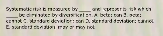 Systematic risk is measured by _____ and represents risk which _____ be eliminated by diversification. A. beta; can B. beta; cannot C. standard deviation; can D. standard deviation; cannot E. standard deviation; may or may not