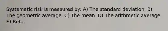 Systematic risk is measured by: A) The <a href='https://www.questionai.com/knowledge/kqGUr1Cldy-standard-deviation' class='anchor-knowledge'>standard deviation</a>. B) The geometric average. C) The mean. D) The arithmetic average. E) Beta.