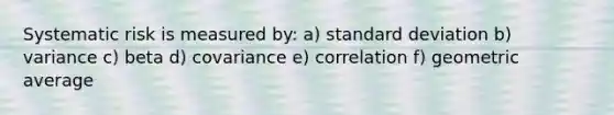 Systematic risk is measured by: a) standard deviation b) variance c) beta d) covariance e) correlation f) geometric average