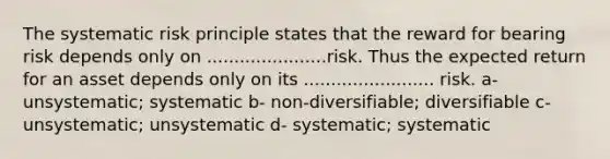 The systematic risk principle states that the reward for bearing risk depends only on ......................risk. Thus the expected return for an asset depends only on its ........................ risk. a- unsystematic; systematic b- non-diversifiable; diversifiable c- unsystematic; unsystematic d- systematic; systematic