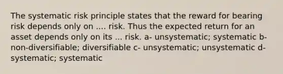 The systematic risk principle states that the reward for bearing risk depends only on .... risk. Thus the expected return for an asset depends only on its ... risk. a- unsystematic; systematic b- non-diversifiable; diversifiable c- unsystematic; unsystematic d- systematic; systematic