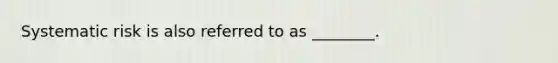 Systematic risk is also referred to as ________.