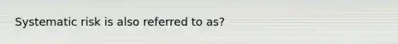 Systematic risk is also referred to as?