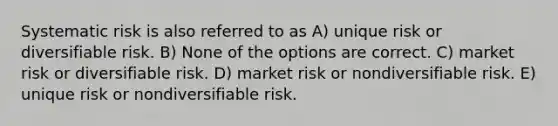 Systematic risk is also referred to as A) unique risk or diversifiable risk. B) None of the options are correct. C) market risk or diversifiable risk. D) market risk or nondiversifiable risk. E) unique risk or nondiversifiable risk.