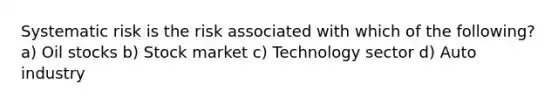 Systematic risk is the risk associated with which of the following? a) Oil stocks b) Stock market c) Technology sector d) Auto industry