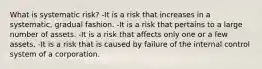 What is systematic risk? -It is a risk that increases in a systematic, gradual fashion. -It is a risk that pertains to a large number of assets. -It is a risk that affects only one or a few assets. -It is a risk that is caused by failure of the internal control system of a corporation.