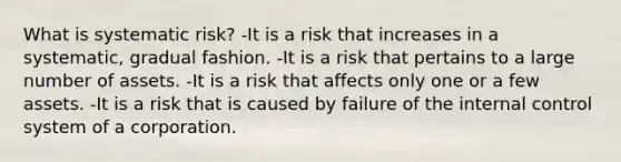 What is systematic risk? -It is a risk that increases in a systematic, gradual fashion. -It is a risk that pertains to a large number of assets. -It is a risk that affects only one or a few assets. -It is a risk that is caused by failure of the internal control system of a corporation.