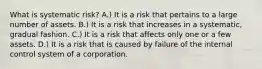 What is systematic risk? A.) It is a risk that pertains to a large number of assets. B.) It is a risk that increases in a systematic, gradual fashion. C.) It is a risk that affects only one or a few assets. D.) It is a risk that is caused by failure of the internal control system of a corporation.