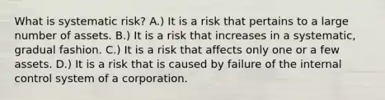 What is systematic risk? A.) It is a risk that pertains to a large number of assets. B.) It is a risk that increases in a systematic, gradual fashion. C.) It is a risk that affects only one or a few assets. D.) It is a risk that is caused by failure of the internal control system of a corporation.