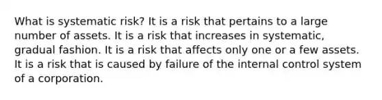 What is systematic risk? It is a risk that pertains to a large number of assets. It is a risk that increases in systematic, gradual fashion. It is a risk that affects only one or a few assets. It is a risk that is caused by failure of the internal control system of a corporation.