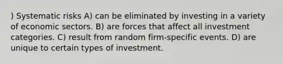 ) Systematic risks A) can be eliminated by investing in a variety of economic sectors. B) are forces that affect all investment categories. C) result from random firm-specific events. D) are unique to certain types of investment.