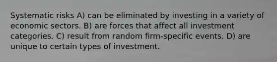 Systematic risks A) can be eliminated by investing in a variety of economic sectors. B) are forces that affect all investment categories. C) result from random firm-specific events. D) are unique to certain types of investment.