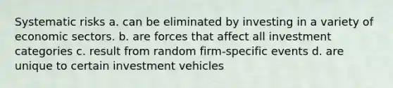 Systematic risks a. can be eliminated by investing in a variety of economic sectors. b. are forces that affect all investment categories c. result from random firm-specific events d. are unique to certain investment vehicles