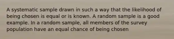 A systematic sample drawn in such a way that the likelihood of being chosen is equal or is known. A random sample is a good example. In a random sample, all members of the survey population have an equal chance of being chosen