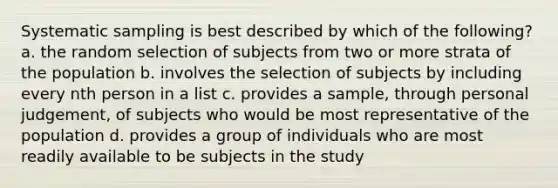 Systematic sampling is best described by which of the following? a. the random selection of subjects from two or more strata of the population b. involves the selection of subjects by including every nth person in a list c. provides a sample, through personal judgement, of subjects who would be most representative of the population d. provides a group of individuals who are most readily available to be subjects in the study