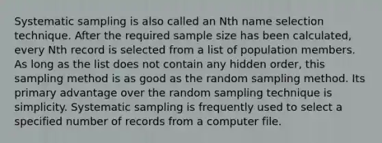 Systematic sampling is also called an Nth name selection technique. After the required sample size has been calculated, every Nth record is selected from a list of population members. As long as the list does not contain any hidden order, this sampling method is as good as the random sampling method. Its primary advantage over the random sampling technique is simplicity. Systematic sampling is frequently used to select a specified number of records from a computer file.