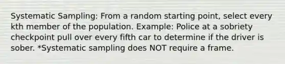 Systematic Sampling: From a random starting point, select every kth member of the population. Example: Police at a sobriety checkpoint pull over every fifth car to determine if the driver is sober. *Systematic sampling does NOT require a frame.