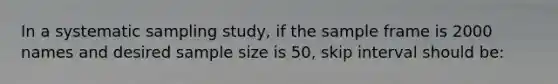 In a systematic sampling study, if the sample frame is 2000 names and desired sample size is 50, skip interval should be: