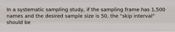 In a systematic sampling study, if the sampling frame has 1,500 names and the desired sample size is 50, the "skip interval" should be