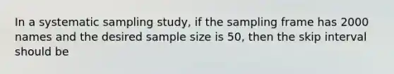 In a systematic sampling study, if the sampling frame has 2000 names and the desired sample size is 50, then the skip interval should be